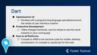 Dart
● Optimized for UI
○ Develop with a programming language specialized around
the needs of user interface creation
● Productive Development
○ Make changes iteratively: use hot reload to see the result
instantly in your running app
● Fast on all Platforms
○ Compile to ARM & x64 machine code for mobile, desktop,
and backend. Or compile to JavaScript for the web
 