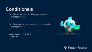 Conditionals
for (final object in flybyObjects) {
print(object);
}
for (int month = 1; month <= 12; month++) {
print(month);
}
while (year < 2016) {
year += 1;
}
 