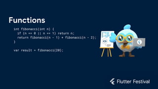 Functions
int fibonacci(int n) {
if (n == 0 || n == 1) return n;
return fibonacci(n - 1) + fibonacci(n - 2);
}
var result = fibonacci(20);
 