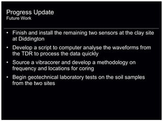 Finish and install the remaining two sensors at the clay site at Diddington Develop a script to computer analyse the waveforms from the TDR to process the data quickly Source a vibracorer and develop a methodology on frequency and locations for coring Begin geotechnical laboratory tests on the soil samples from the two sites Progress Update Future Work