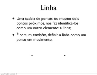 Linha
• Uma cadeia de pontos, ou mesmo dois
pontos próximos, nos faz identiﬁcá-los
como um outro elemento: a linha;
• É comum, também, deﬁnir a linha como um
ponto em movimento.
quarta-feira, 2 de outubro de 13
 
