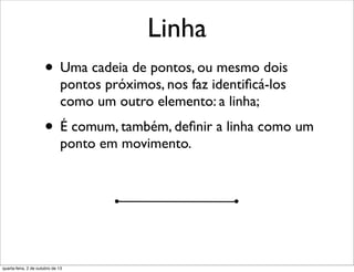Linha
• Uma cadeia de pontos, ou mesmo dois
pontos próximos, nos faz identiﬁcá-los
como um outro elemento: a linha;
• É comum, também, deﬁnir a linha como um
ponto em movimento.
quarta-feira, 2 de outubro de 13
 