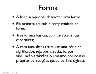 Forma
• A linha sempre vai descrever uma forma;
• Ela também articula a complexidade da
forma;
• Três formas básicas, com características
especíﬁcas;
• A cada uma delas atribui-se uma série de
signiﬁcados, seja por associação, por
vinculação arbitrária ou mesmo por nossas
próprias percepções (psico ou ﬁsiológicas):
quarta-feira, 2 de outubro de 13
 