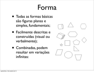 Forma
• Todas as formas básicas
são ﬁguras planas e
simples, fundamentais;
• Facilmente descritas e
construídas (visual ou
verbalmente);
• Combinadas, podem
resultar em variações
inﬁnitas:
quarta-feira, 2 de outubro de 13
 