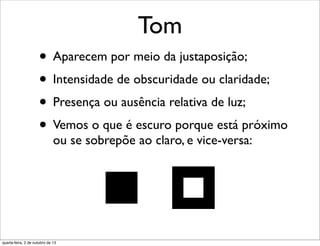Tom
• Aparecem por meio da justaposição;
• Intensidade de obscuridade ou claridade;
• Presença ou ausência relativa de luz;
• Vemos o que é escuro porque está próximo
ou se sobrepõe ao claro, e vice-versa:
quarta-feira, 2 de outubro de 13
 