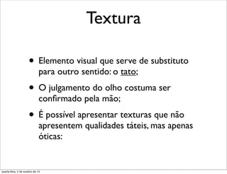 Textura
• Elemento visual que serve de substituto
para outro sentido: o tato;
• O julgamento do olho costuma ser
conﬁrmado pela mão;
• É possível apresentar texturas que não
apresentem qualidades táteis, mas apenas
óticas:
quarta-feira, 2 de outubro de 13
 
