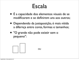 Escala
• É a capacidade dos elementos visuais de se
modiﬁcarem e se deﬁnirem uns aos outros;
• Dependendo da justaposição, é mais nítida
a difernça entre cores, formas e tamanhos;
• "O grande não pode existir sem o
pequeno":
OU
quarta-feira, 2 de outubro de 13
 