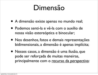 Dimensão
• A dimensão existe apenas no mundo real;
• Podemos senti-la e vê-la com o auxílio de
nossa visão estereóptica e binocular;
• Nos desenhos, fotos e demais representações
bidimensionais, a dimensão é apenas implícita;
• Nesses casos, a dimensão é uma ilusão, que
pode ser reforçada de muitas maneiras,
principalmente com o recurso da perspectiva:
quarta-feira, 2 de outubro de 13
 