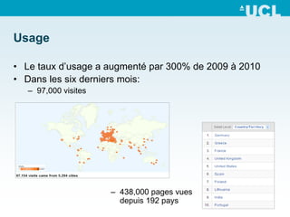 Usage

• Le taux d’usage a augmenté par 300% de 2009 à 2010
• Dans les six derniers mois:
   – 97,000 visites




                      – 438,000 pages vues
                        depuis 192 pays
 