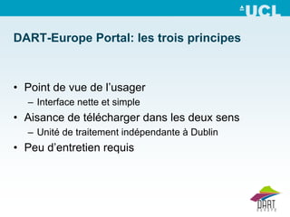 DART-Europe Portal: les trois principes



• Point de vue de l’usager
  – Interface nette et simple
• Aisance de télécharger dans les deux sens
  – Unité de traitement indépendante à Dublin
• Peu d’entretien requis
 