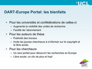 DART-Europe Portal: les bienfaits

• Pour les universités et confédérations de celles-ci
   – Augmente la visibilité des unités de recherche
   – Facilité de l’abonnement
• Pour les auteurs de thèse
   – Publicité des travaux
   – Incite les jeunes chercheurs à s’informer sur le copyright et
     le libre accès
• Pour les chercheurs
   – Un seul portail pour découvrir les recherches en Europe
   – Libre accès: un clic de plus et hop!
 