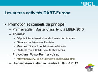 Les autres activités DART-Europe

• Promotion et conseils de principe
  – Premier atelier ‘Master Class’ tenu à LIBER 2010
  – Thèmes:
     •   Dépots interuniversitaires de thèses numériques
     •   Gérance de thèses multimédia
     •   Mesures d’impact de thèses numériques
     •   Carte de route LERU pour le libre accès
  – Projections PowerPoint à voir sur
     • http://discovery.ucl.ac.uk/view/subjects/513.html
  – Un deuxième atelier se tiendra à LIBER 2012
 