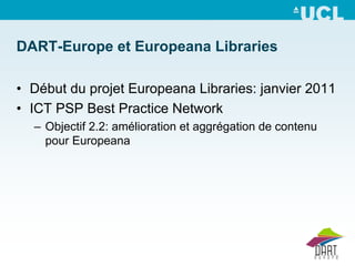 DART-Europe et Europeana Libraries

• Début du projet Europeana Libraries: janvier 2011
• ICT PSP Best Practice Network
  – Objectif 2.2: amélioration et aggrégation de contenu
    pour Europeana
 