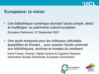 Europeana: la vision

• Une bibliothèque numérique donnant l’accès simple, direct
  et multilingue au patrimoine culturel européen
  European Parliament, 27 September 2007


• Une seule ressource pour les richesses culturelles
  éparpillées en Europe… pour assurer l’accès universel
  aux bibliothèques, archives et musées du continent
  Horst Forster, Director, Digital Content & Cognitive Systems
  Information Society Directorate, European Commission
 