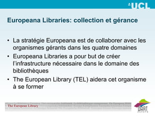 Europeana Libraries: collection et gérance


• La stratégie Europeana est de collaborer avec les
  organismes gérants dans les quatre domaines
• Europeana Libraries a pour but de créer
  l’infrastructure nécessaire dans le domaine des
  bibliothèques
• The European Library (TEL) aidera cet organisme
  à se former
 