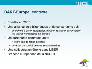 DART-Europe: contexte

• Fondée en 2005
• Une alliance de bibliothèques et de consortiums qui:
   – cherchent à gérer, répertorier, diffuser, réutiliser et conserver
     les thèses numériques en Europe
• Un partenariat communautaire
   – n’ayant pas de fonds propres
   – géré par un comité de tous ses partenaires
• Une collaboration étroite avec LIBER
• Branche européenne de la NDLTD
 