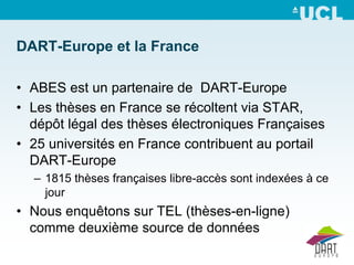 DART-Europe et la France

• ABES est un partenaire de DART-Europe
• Les thèses en France se récoltent via STAR,
  dépôt légal des thèses électroniques Françaises
• 25 universités en France contribuent au portail
  DART-Europe
  – 1815 thèses françaises libre-accès sont indexées à ce
    jour
• Nous enquêtons sur TEL (thèses-en-ligne)
  comme deuxième source de données
 