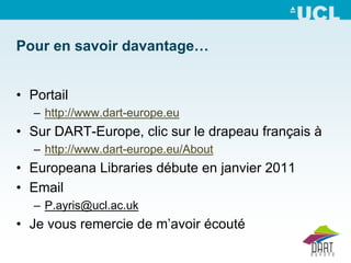 Pour en savoir davantage…


• Portail
   – http://www.dart-europe.eu
• Sur DART-Europe, clic sur le drapeau français à
   – http://www.dart-europe.eu/About
• Europeana Libraries débute en janvier 2011
• Email
   – P.ayris@ucl.ac.uk
• Je vous remercie de m’avoir écouté
 