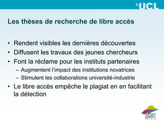 Les thèses de recherche de libre accès


• Rendent visibles les dernières découvertes
• Diffusent les travaux des jeunes chercheurs
• Font la réclame pour les instituts partenaires
  – Augmentent l’impact des institutions novatrices
  – Stimulent les collaborations université-industrie
• Le libre accès empêche le plagiat en en facilitant
  la détection
 
