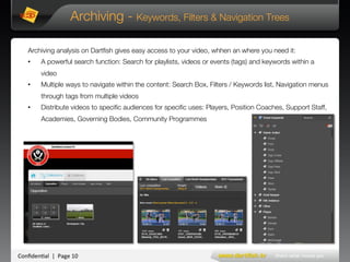 Conﬁden'al**|**Page*10*
Archiving - Keywords, Filters & Navigation Trees
Archiving analysis on Dartﬁsh gives easy access to your video, whhen an where you need it:
•  A powerful search function: Search for playlists, videos or events (tags) and keywords within a
video
•  Multiple ways to navigate within the content: Search Box, Filters / Keywords list, Navigation menus
through tags from multiple videos
•  Distribute videos to speciﬁc audiences for speciﬁc uses: Players, Position Coaches, Support Staff,
Academies, Governing Bodies, Community Programmes
 