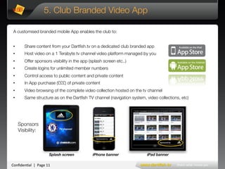 Conﬁden'al**|**Page*11*
TV#channel#
5. Club Branded Video App
A customised branded mobile App enables the club to:

•  Share content from your Dartﬁsh.tv on a dedicated club branded app
•  Host video on a 1 Terabyte tv channel video platform managed by you
•  Offer sponsors visibility in the app (splash screen etc..) 
•  Create logins for unlimited member numbers
•  Control access to public content and private content
•  In App purchase (£££) of private content
•  Video browsing of the complete video collection hosted on the tv channel
•  Same structure as on the Dartﬁsh TV channel (navigation system, video collections, etc)
Sponsored by
Sponsored!by!
Sponsors 
Visibility:
*
*
*
* ***** Splash screen 
 iPhone banner 
 iPad banner
 
