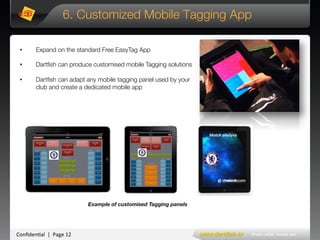 Conﬁden'al**|**Page*12*
6. Customized Mobile Tagging App
•  Expand on the standard Free EasyTag App
•  Dartﬁsh can produce customised mobile Tagging solutions 
•  Dartﬁsh can adapt any mobile tagging panel used by your
club and create a dedicated mobile app
Example of customised Tagging panels
Match#analysis#
 
