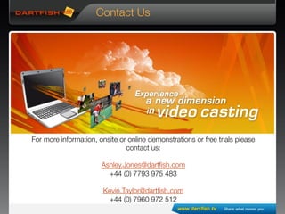 For more information, onsite or online demonstrations or free trials please
contact us:

Ashley.Jones@dartﬁsh.com
+44 (0) 7793 975 483

Kevin.Taylor@dartﬁsh.com
+44 (0) 7960 972 512
Contact Us
 