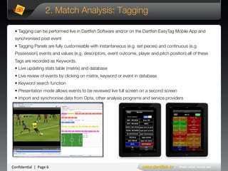 Conﬁden'al**|**Page*6*
2. Match Analysis: Tagging
• Tagging can be performed live in Dartﬁsh Software and/or on the Dartﬁsh EasyTag Mobile App and
synchronised post event 
• Tagging Panels are fully customisable with instantaneous (e.g. set pieces) and continuous (e.g.
Possession) events and values (e.g. descriptors, event outcome, player and pitch position) all of these
Tags are recorded as Keywords.
• Live updating stats table (matrix) and database
• Live review of events by clicking on matrix, keyword or event in database
• Keyword search function 
• Presentation mode allows events to be reviewed live full screen on a second screen 
• Import and synchronise data from Opta, other analysis programs and service providers
Example of a Tagged game
 