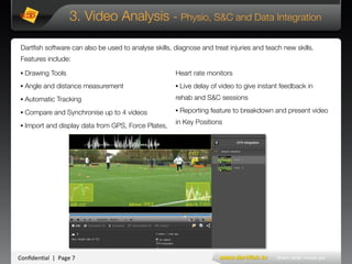 Conﬁden'al**|**Page*7*
3. Video Analysis - Physio, S&C and Data Integration
• Drawing Tools 
• Angle and distance measurement
• Automatic Tracking
• Compare and Synchronise up to 4 videos
• Import and display data from GPS, Force Plates,
Heart rate monitors 
• Live delay of video to give instant feedback in
rehab and S&C sessions
• Reporting feature to breakdown and present video
in Key Positions
Dartﬁsh software can also be used to analyse skills, diagnose and treat injuries and teach new skills.
Features include:
 