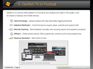 Conﬁden'al**|**Page*8*
Game Exchange - Upload analysis with fully searchable Tagging Keywords

Selective Distribution - Control Access by squad, player, coaches and support staff 

Remote Coaching - Send feedback remotely, view scouting reports and academy prospects

Diffusion - Create physio reports, S&C programmes, enhance community programmes

Revenue Generation - Sell content to fans
4. Dartﬁsh TV in Football
Dartﬁsh.tv is a secure online platform to host all of your analysis and video in HD quality, it can
be viewed on laptops and mobile devices.
 