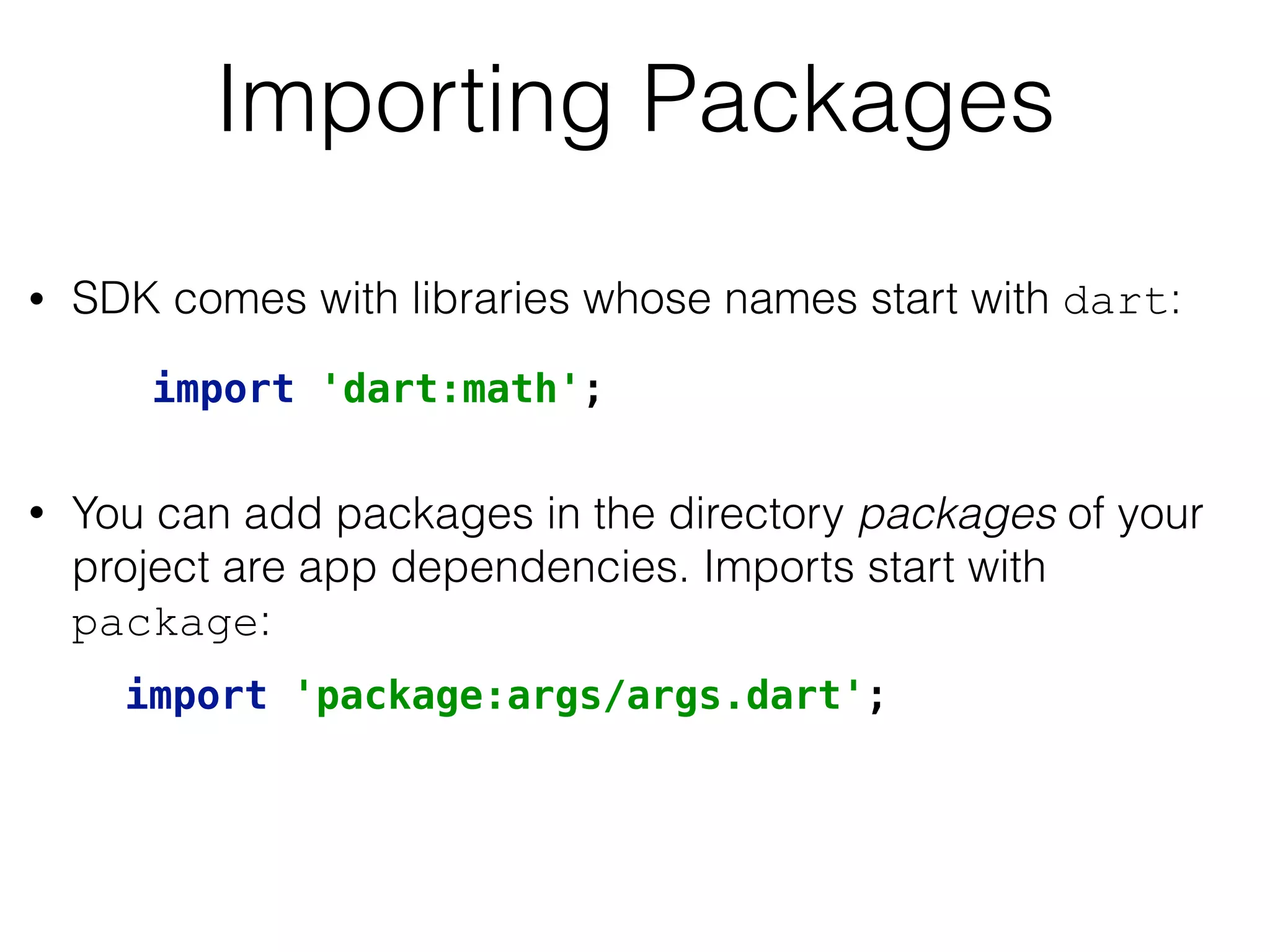 Importing Packages
• SDK comes with libraries whose names start with dart: 
 
• You can add packages in the directory packages of your
project are app dependencies. Imports start with
package:
import 'dart:math';
import 'package:args/args.dart';
 