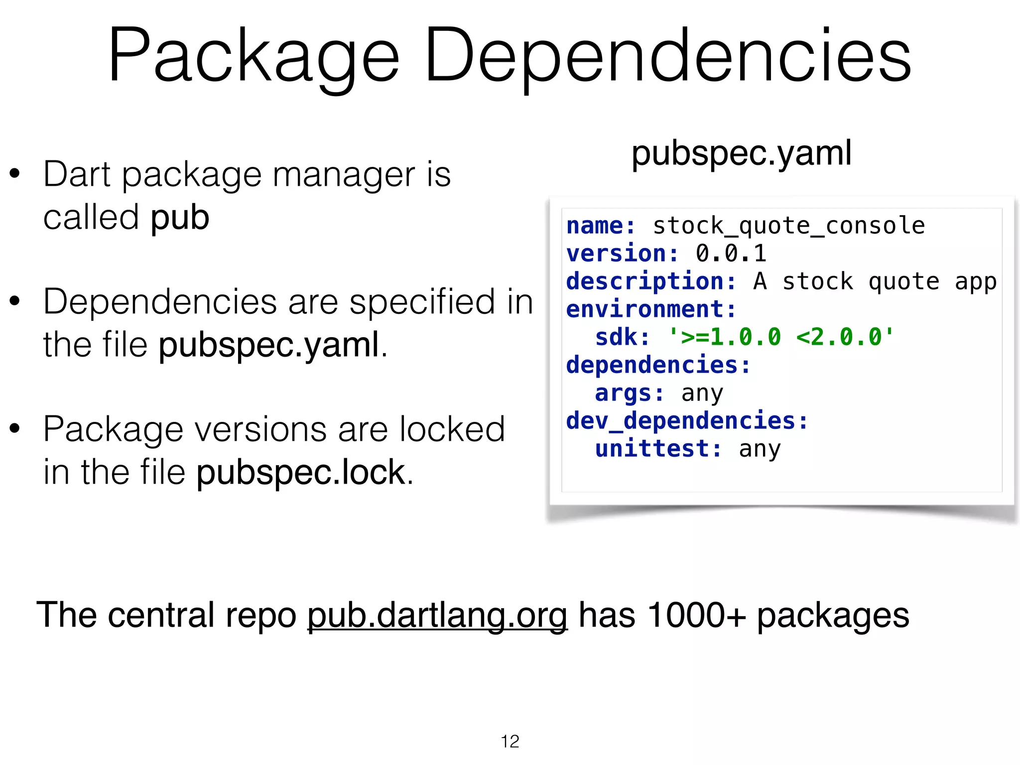 Package Dependencies
• Dart package manager is
called pub
• Dependencies are speciﬁed in
the ﬁle pubspec.yaml.
• Package versions are locked
in the ﬁle pubspec.lock.
name: stock_quote_console 
version: 0.0.1 
description: A stock quote app 
environment: 
sdk: '>=1.0.0 <2.0.0' 
dependencies: 
args: any 
dev_dependencies: 
unittest: any
pubspec.yaml
The central repo pub.dartlang.org has 1000+ packages
12
 