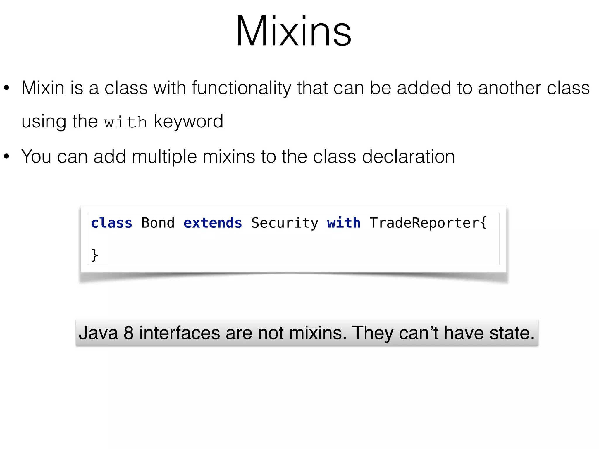Mixins
• Mixin is a class with functionality that can be added to another class
using the with keyword
• You can add multiple mixins to the class declaration
class Bond extends Security with TradeReporter{
 
}
Java 8 interfaces are not mixins. They can’t have state.
 