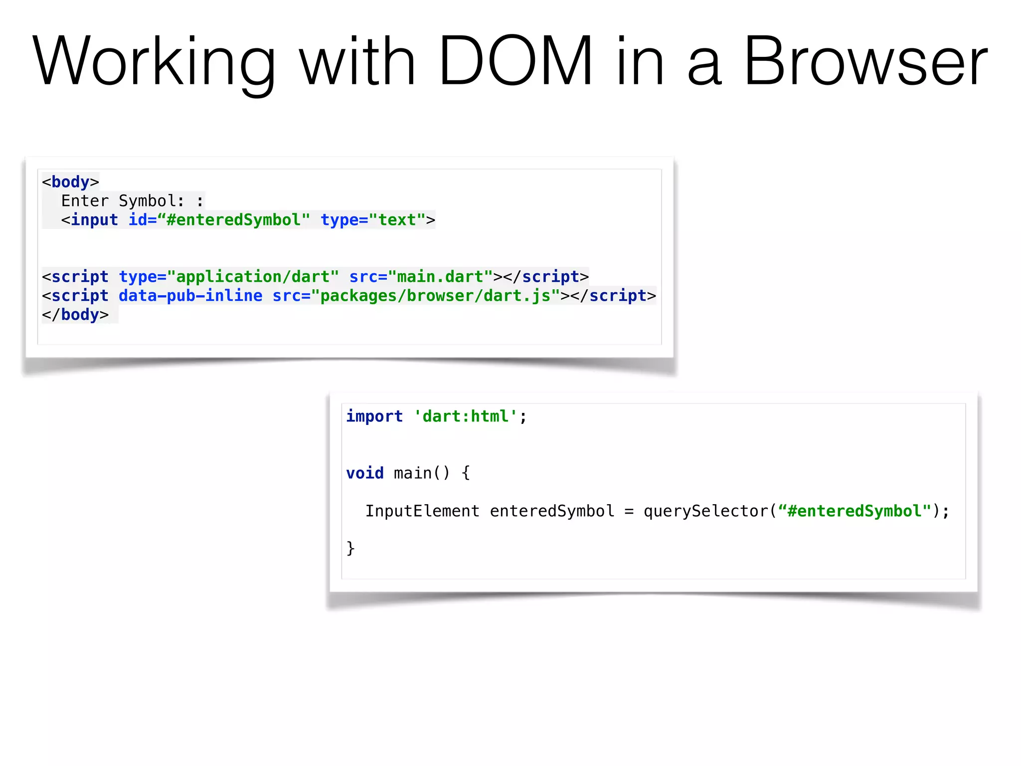 Working with DOM in a Browser
<body> 
Enter Symbol: : 
<input id=“#enteredSymbol" type="text"> 
 
 
<script type="application/dart" src="main.dart"></script> 
<script data-pub-inline src="packages/browser/dart.js"></script> 
</body>
import 'dart:html'; 
 
 
void main() { 
 
InputElement enteredSymbol = querySelector(“#enteredSymbol");
} 
 