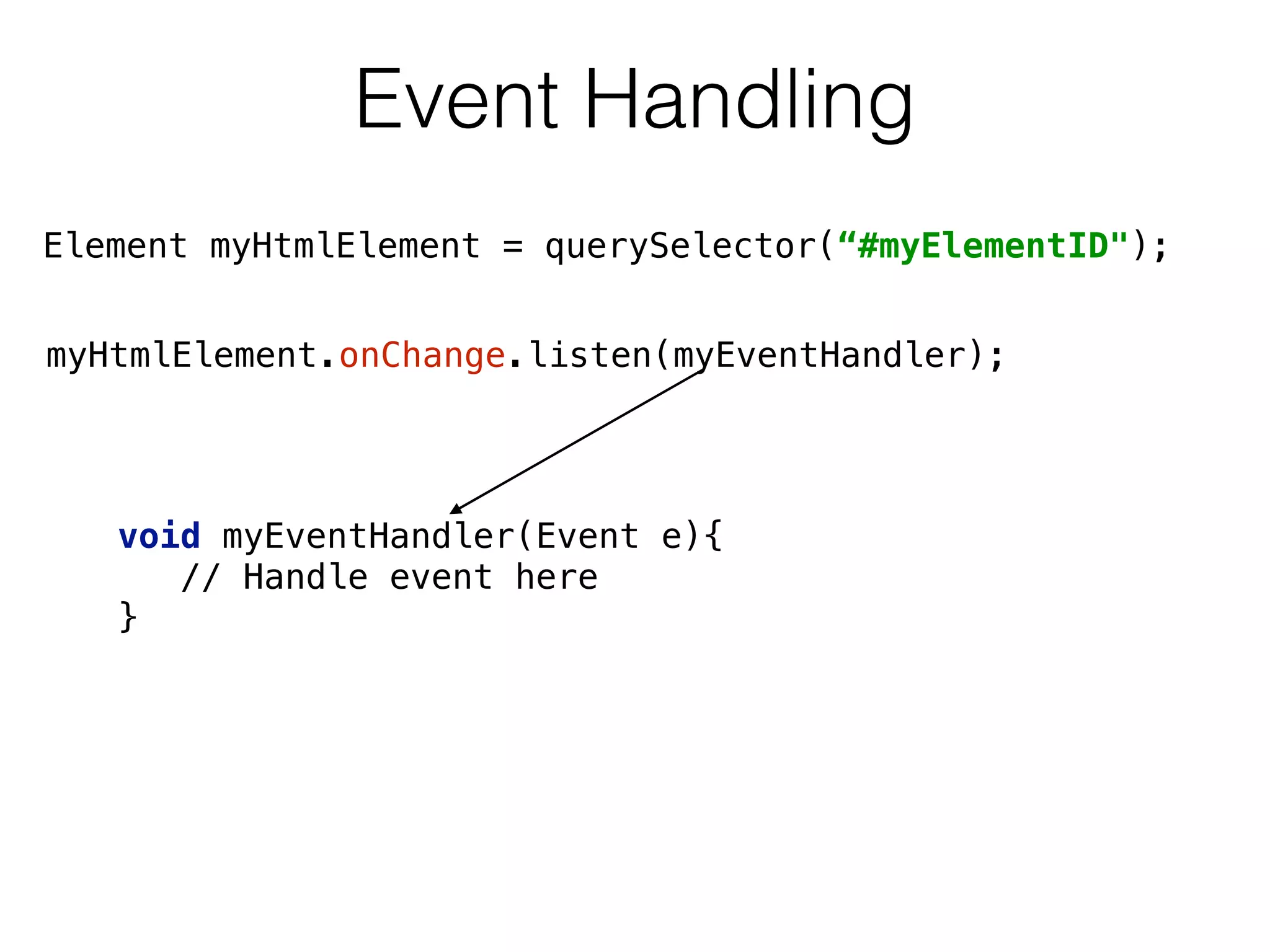 Event Handling
myHtmlElement.onChange.listen(myEventHandler);
void myEventHandler(Event e){ 
// Handle event here  
}
Element myHtmlElement = querySelector(“#myElementID");
 