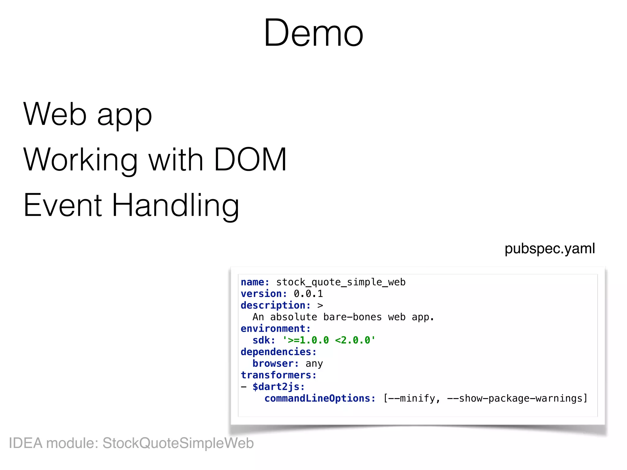 Demo
Web app  
Working with DOM 
Event Handling
IDEA module: StockQuoteSimpleWeb
name: stock_quote_simple_web 
version: 0.0.1 
description: > 
An absolute bare-bones web app. 
environment: 
sdk: '>=1.0.0 <2.0.0' 
dependencies: 
browser: any 
transformers: 
- $dart2js: 
commandLineOptions: [--minify, --show-package-warnings]
pubspec.yaml
 