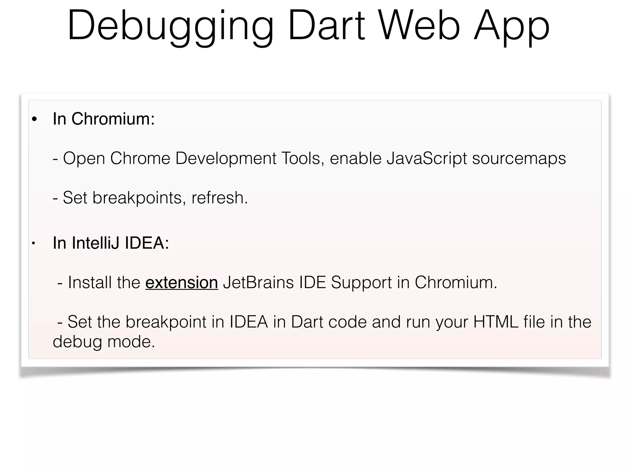 Debugging Dart Web App
• In Chromium:  
 
- Open Chrome Development Tools, enable JavaScript sourcemaps 
 
- Set breakpoints, refresh.
• In IntelliJ IDEA:  
 
- Install the extension JetBrains IDE Support in Chromium. 
 
- Set the breakpoint in IDEA in Dart code and run your HTML ﬁle in the
debug mode.
 