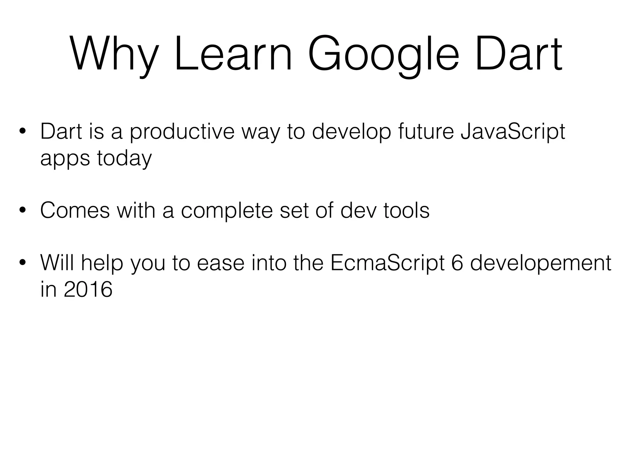 Why Learn Google Dart
• Dart is a productive way to develop future JavaScript
apps today
• Comes with a complete set of dev tools
• Will help you to ease into the EcmaScript 6 developement
in 2016
 