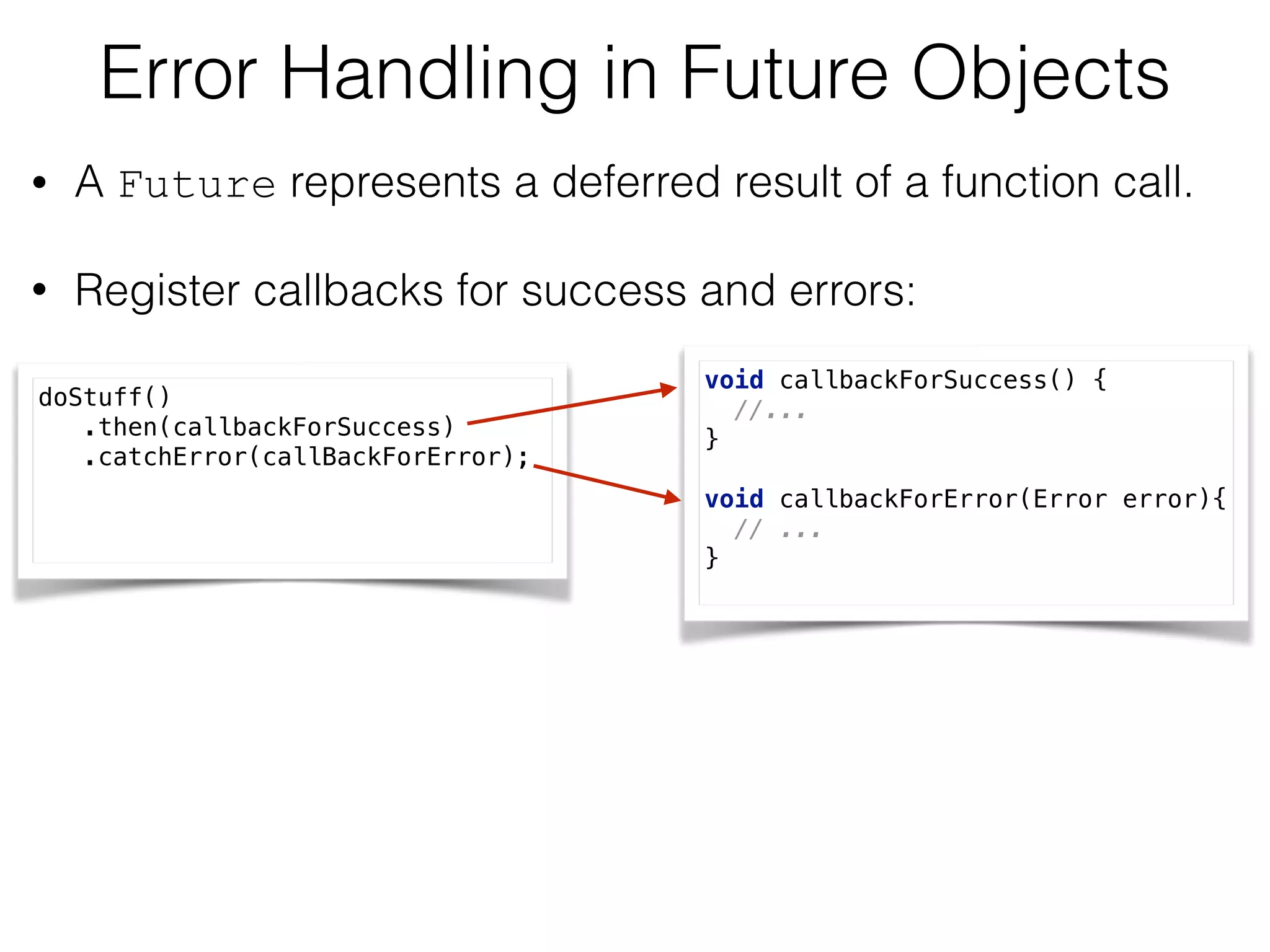 Error Handling in Future Objects
• A Future represents a deferred result of a function call.
• Register callbacks for success and errors:
doStuff() 
.then(callbackForSuccess) 
.catchError(callBackForError);
void callbackForSuccess() { 
//... 
} 
 
void callbackForError(Error error){ 
// ... 
}
 