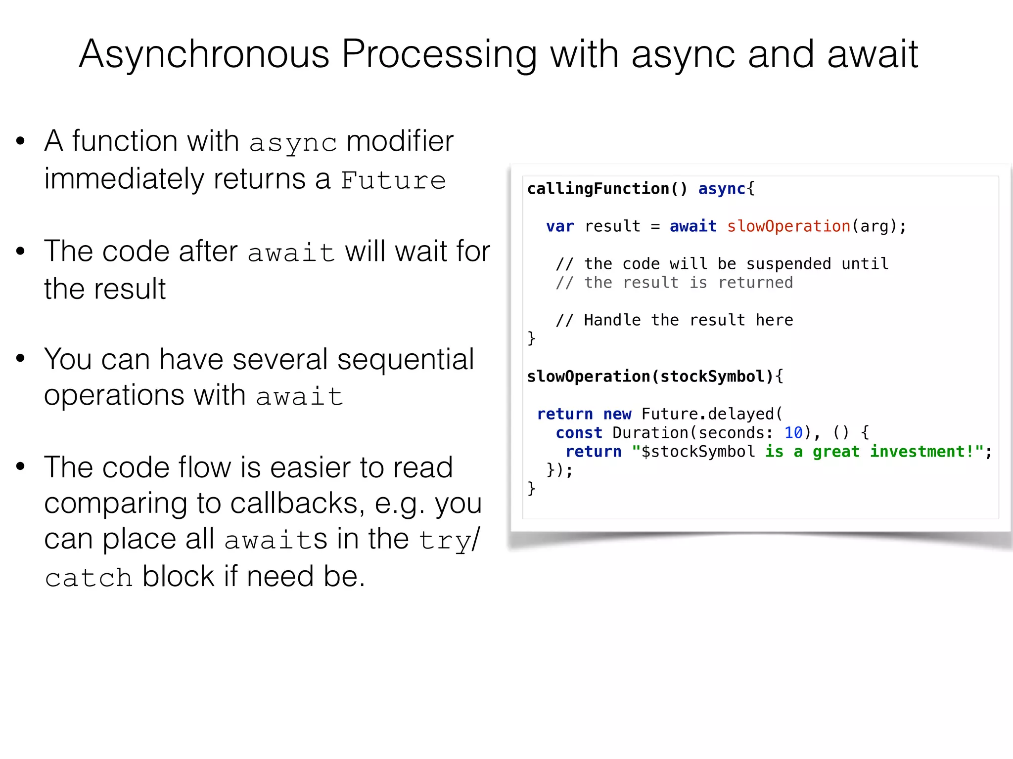 Asynchronous Processing with async and await
• A function with async modiﬁer
immediately returns a Future
• The code after await will wait for
the result
• You can have several sequential
operations with await
• The code ﬂow is easier to read
comparing to callbacks, e.g. you
can place all awaits in the try/
catch block if need be.
callingFunction() async{ 
 
var result = await slowOperation(arg); 
// the code will be suspended until  
// the result is returned
 
// Handle the result here  
} 
 
slowOperation(stockSymbol){ 
 
return new Future.delayed(
const Duration(seconds: 10), () { 
return "$stockSymbol is a great investment!"; 
});
}
 