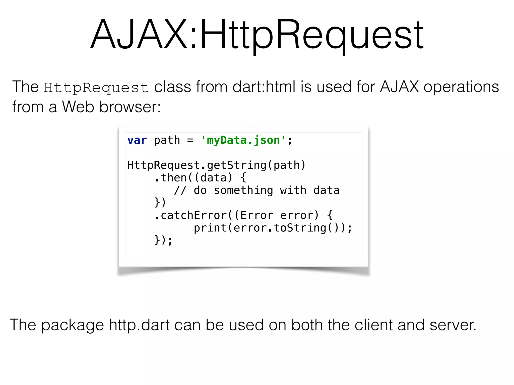 AJAX:HttpRequest
var path = 'myData.json'; 
 
HttpRequest.getString(path) 
.then((data) { 
// do something with data 
}) 
.catchError((Error error) { 
print(error.toString()); 
});
The HttpRequest class from dart:html is used for AJAX operations  
from a Web browser:
The package http.dart can be used on both the client and server.
 