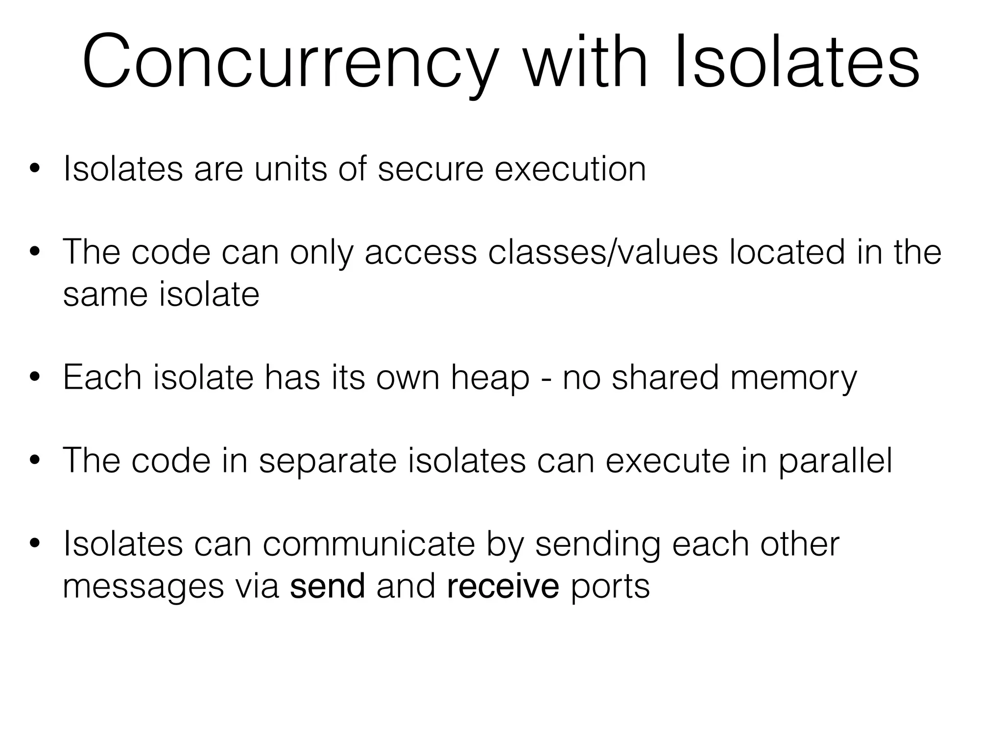 Concurrency with Isolates
• Isolates are units of secure execution
• The code can only access classes/values located in the
same isolate
• Each isolate has its own heap - no shared memory
• The code in separate isolates can execute in parallel
• Isolates can communicate by sending each other
messages via send and receive ports
 