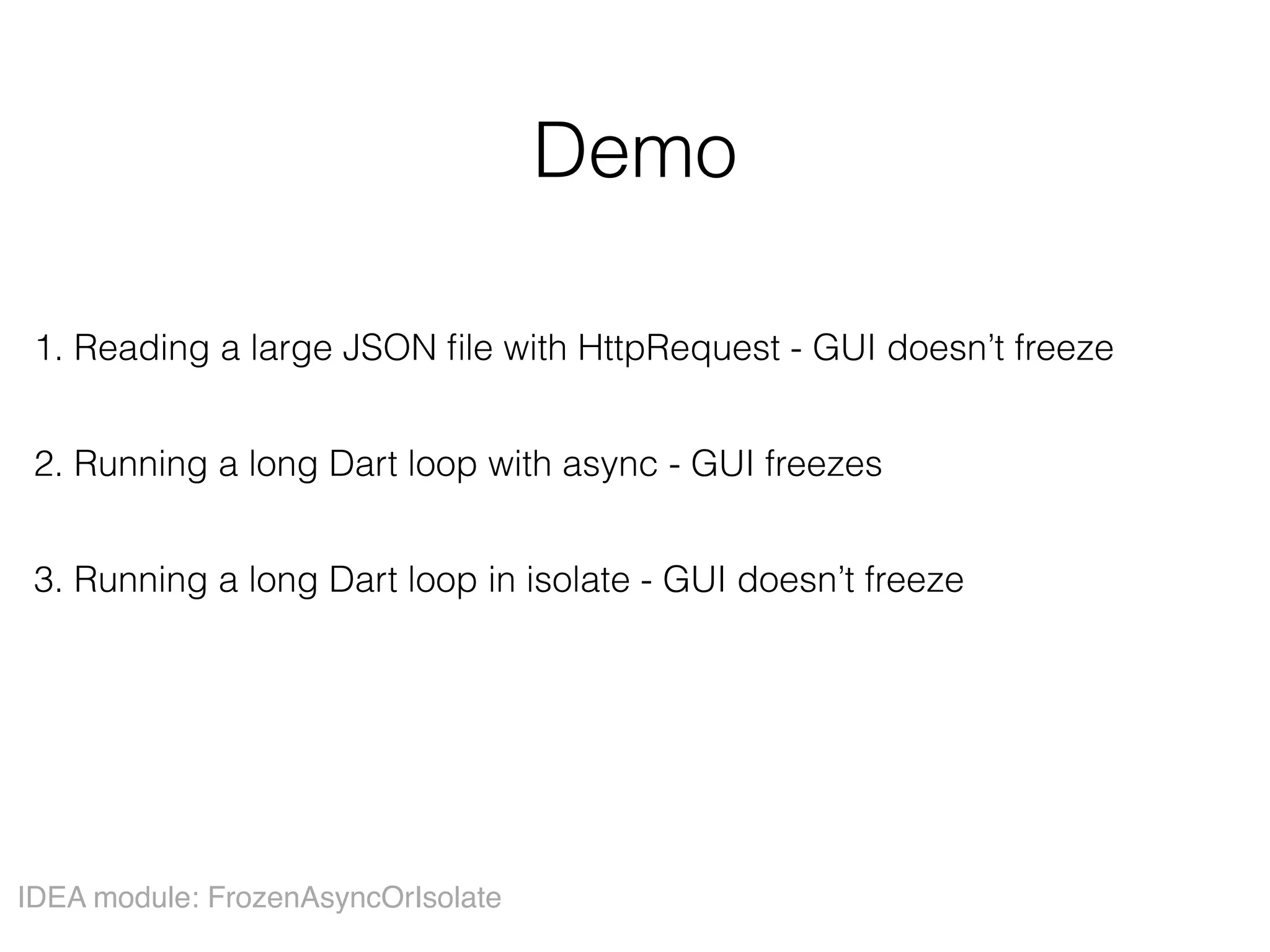 Demo
1. Reading a large JSON ﬁle with HttpRequest - GUI doesn’t freeze
2. Running a long Dart loop with async - GUI freezes
3. Running a long Dart loop in isolate - GUI doesn’t freeze
IDEA module: FrozenAsyncOrIsolate
 