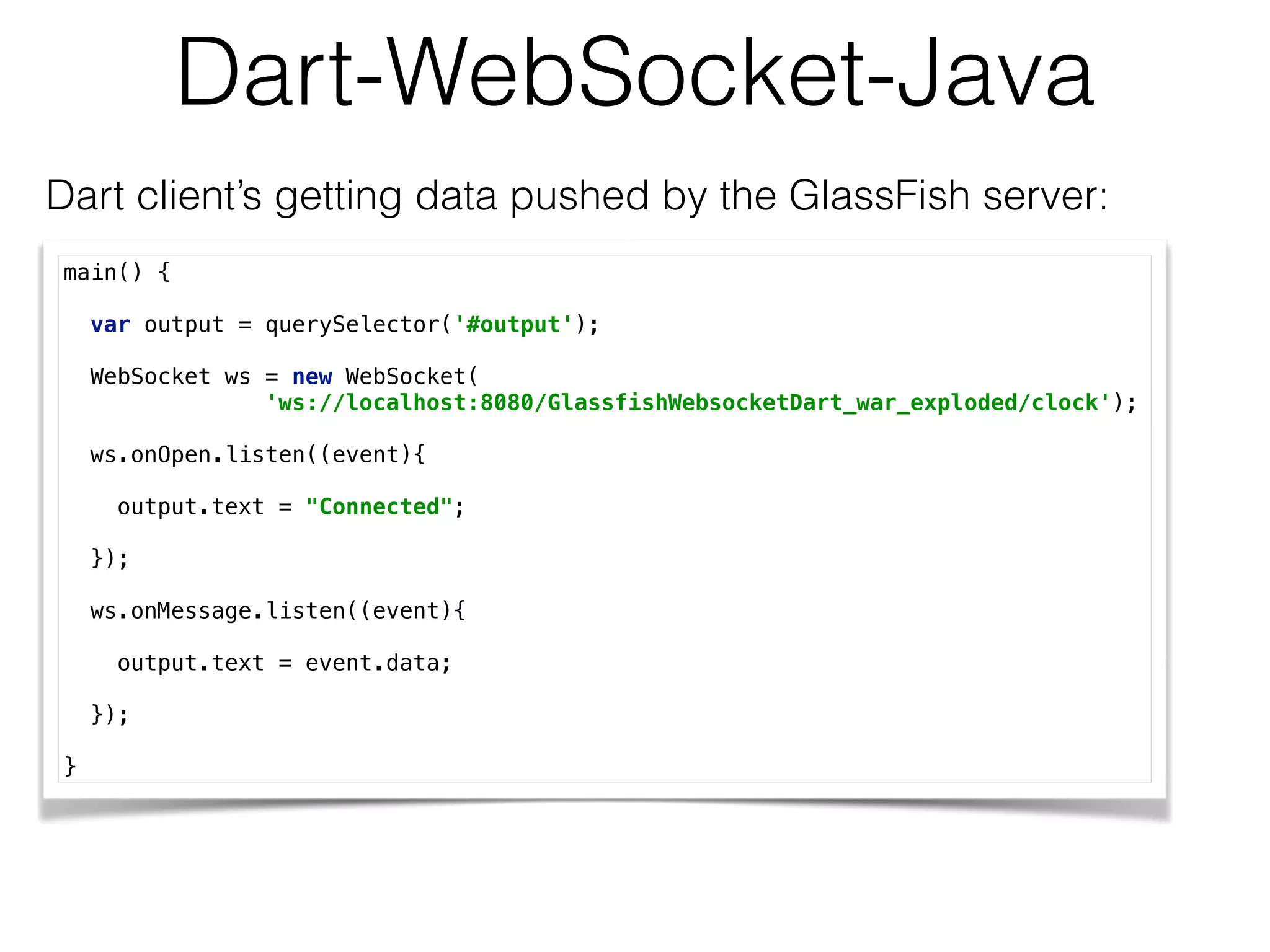 Dart-WebSocket-Java
Dart client’s getting data pushed by the GlassFish server:
main() { 
 
var output = querySelector('#output'); 
 
WebSocket ws = new WebSocket( 
'ws://localhost:8080/GlassfishWebsocketDart_war_exploded/clock'); 
 
ws.onOpen.listen((event){ 
 
output.text = "Connected"; 
 
}); 
 
ws.onMessage.listen((event){ 
 
output.text = event.data; 
 
}); 
 
}
 