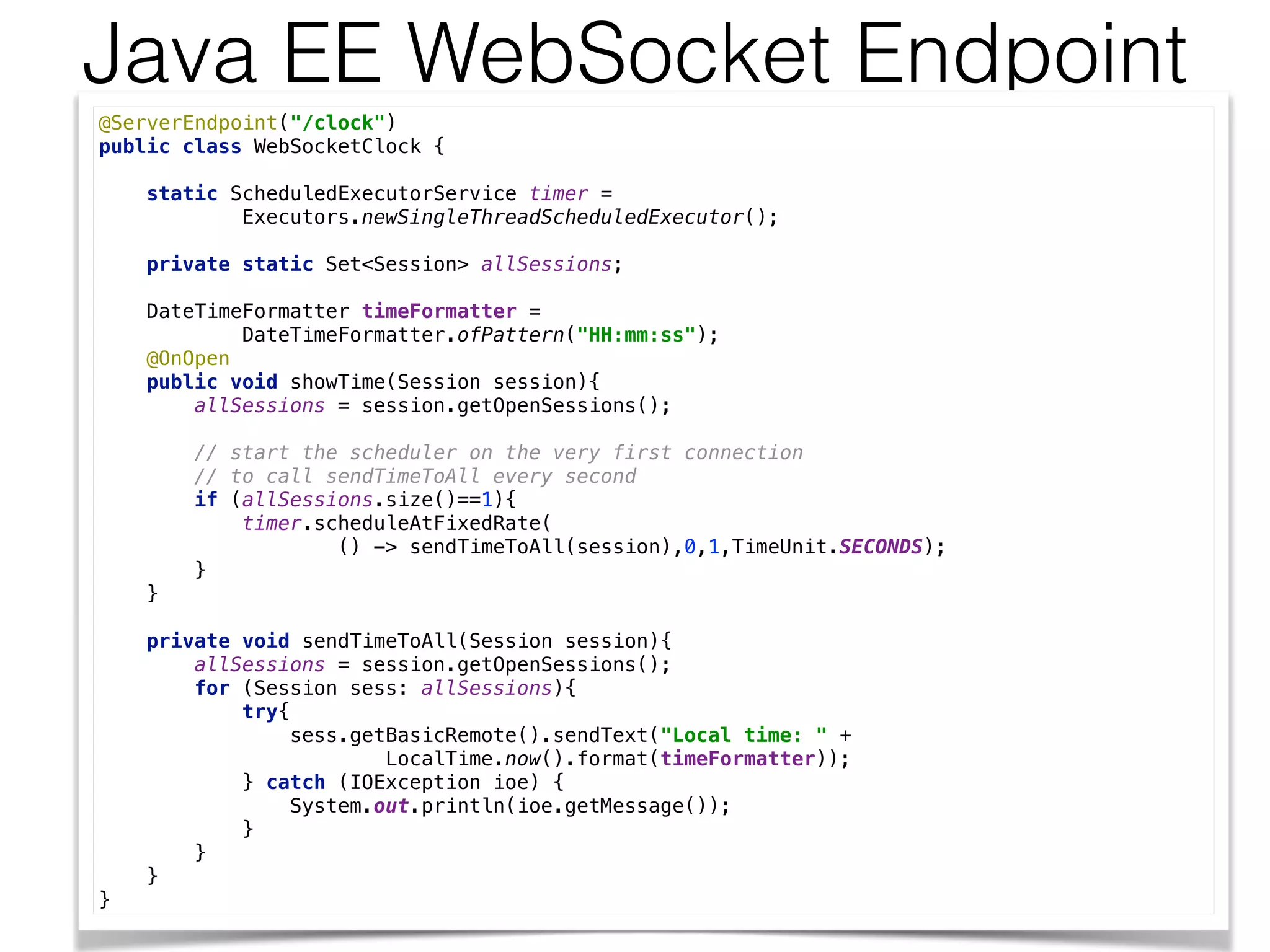 Java EE WebSocket Endpoint
@ServerEndpoint("/clock") 
public class WebSocketClock { 
 
static ScheduledExecutorService timer = 
Executors.newSingleThreadScheduledExecutor(); 
 
private static Set<Session> allSessions; 
 
DateTimeFormatter timeFormatter = 
DateTimeFormatter.ofPattern("HH:mm:ss"); 
@OnOpen 
public void showTime(Session session){ 
allSessions = session.getOpenSessions(); 
 
// start the scheduler on the very first connection 
// to call sendTimeToAll every second 
if (allSessions.size()==1){ 
timer.scheduleAtFixedRate( 
() -> sendTimeToAll(session),0,1,TimeUnit.SECONDS); 
} 
} 
 
private void sendTimeToAll(Session session){ 
allSessions = session.getOpenSessions(); 
for (Session sess: allSessions){ 
try{ 
sess.getBasicRemote().sendText("Local time: " + 
LocalTime.now().format(timeFormatter)); 
} catch (IOException ioe) { 
System.out.println(ioe.getMessage()); 
} 
} 
} 
}
 