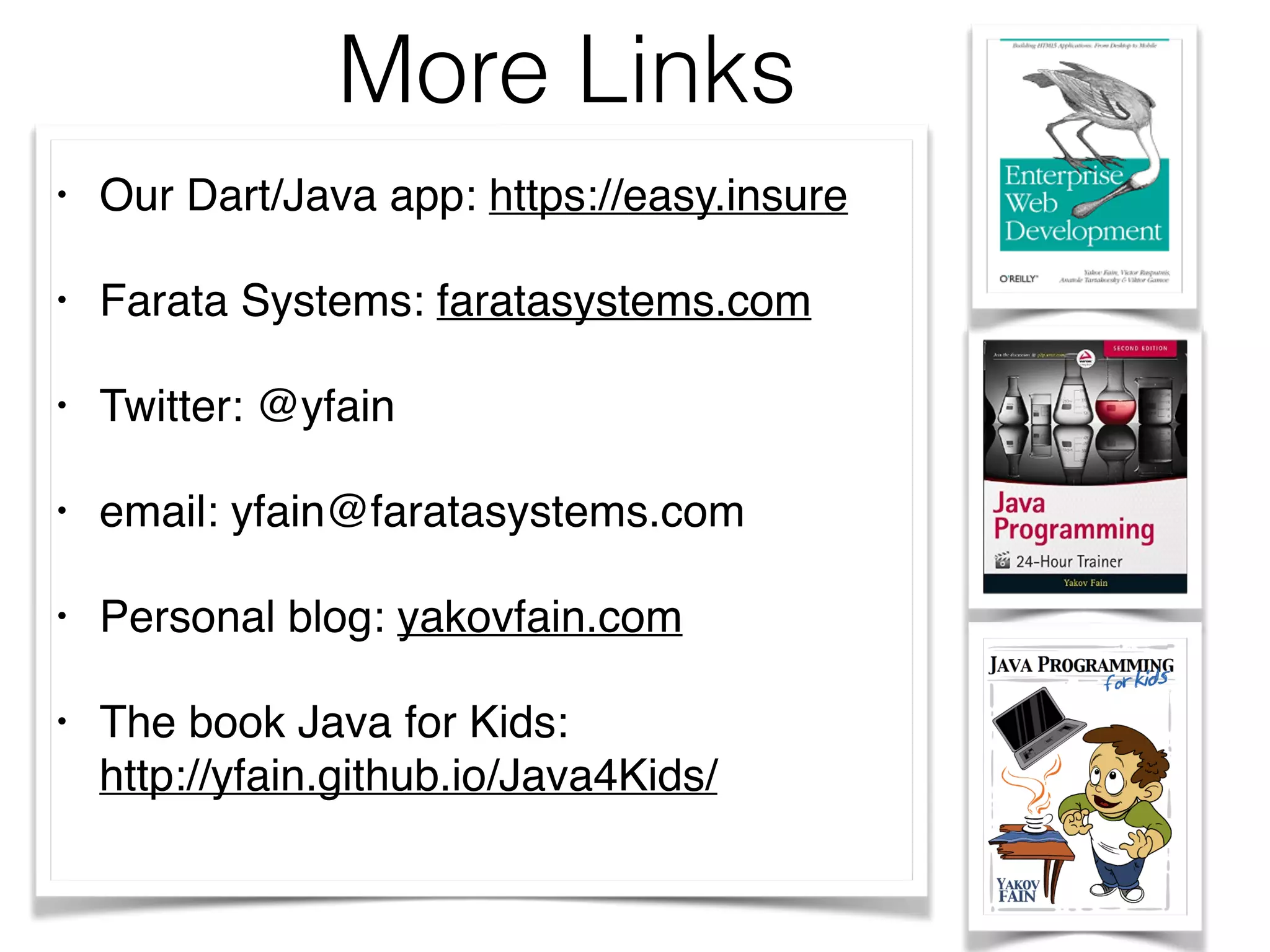 More Links
• Our Dart/Java app: https://easy.insure
• Farata Systems: faratasystems.com
• Twitter: @yfain
• email: yfain@faratasystems.com
• Personal blog: yakovfain.com
• The book Java for Kids:  
http://yfain.github.io/Java4Kids/  
 