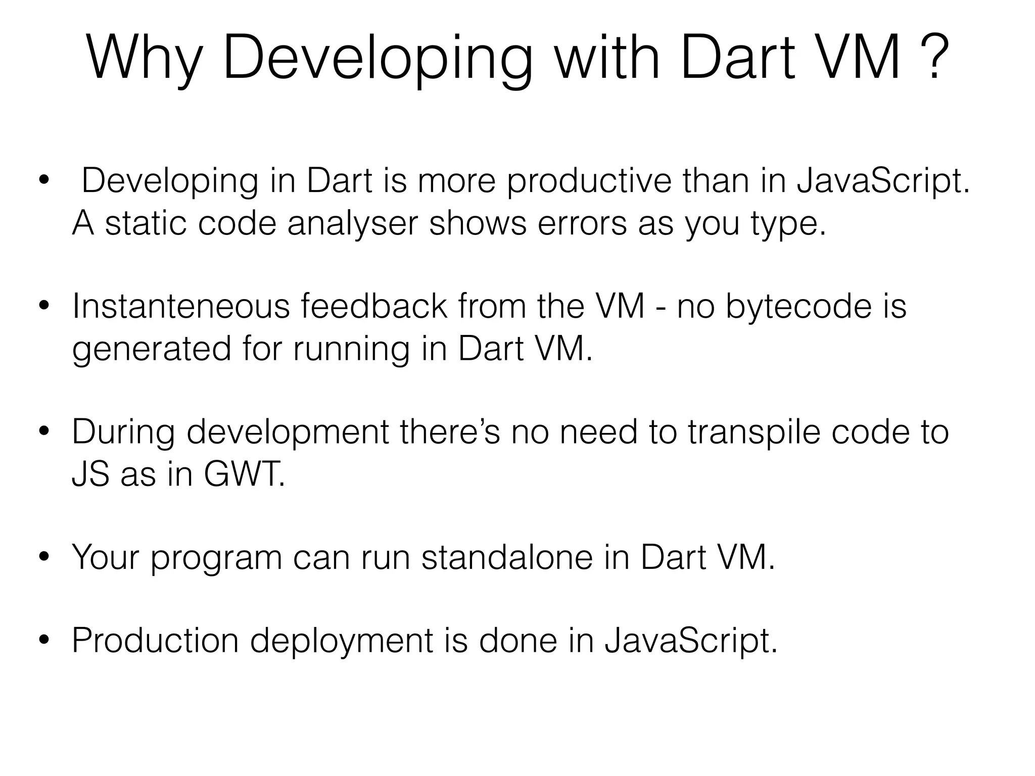 Why Developing with Dart VM ?
• Developing in Dart is more productive than in JavaScript.
A static code analyser shows errors as you type.
• Instanteneous feedback from the VM - no bytecode is
generated for running in Dart VM.
• During development there’s no need to transpile code to
JS as in GWT.
• Your program can run standalone in Dart VM.
• Production deployment is done in JavaScript.
 