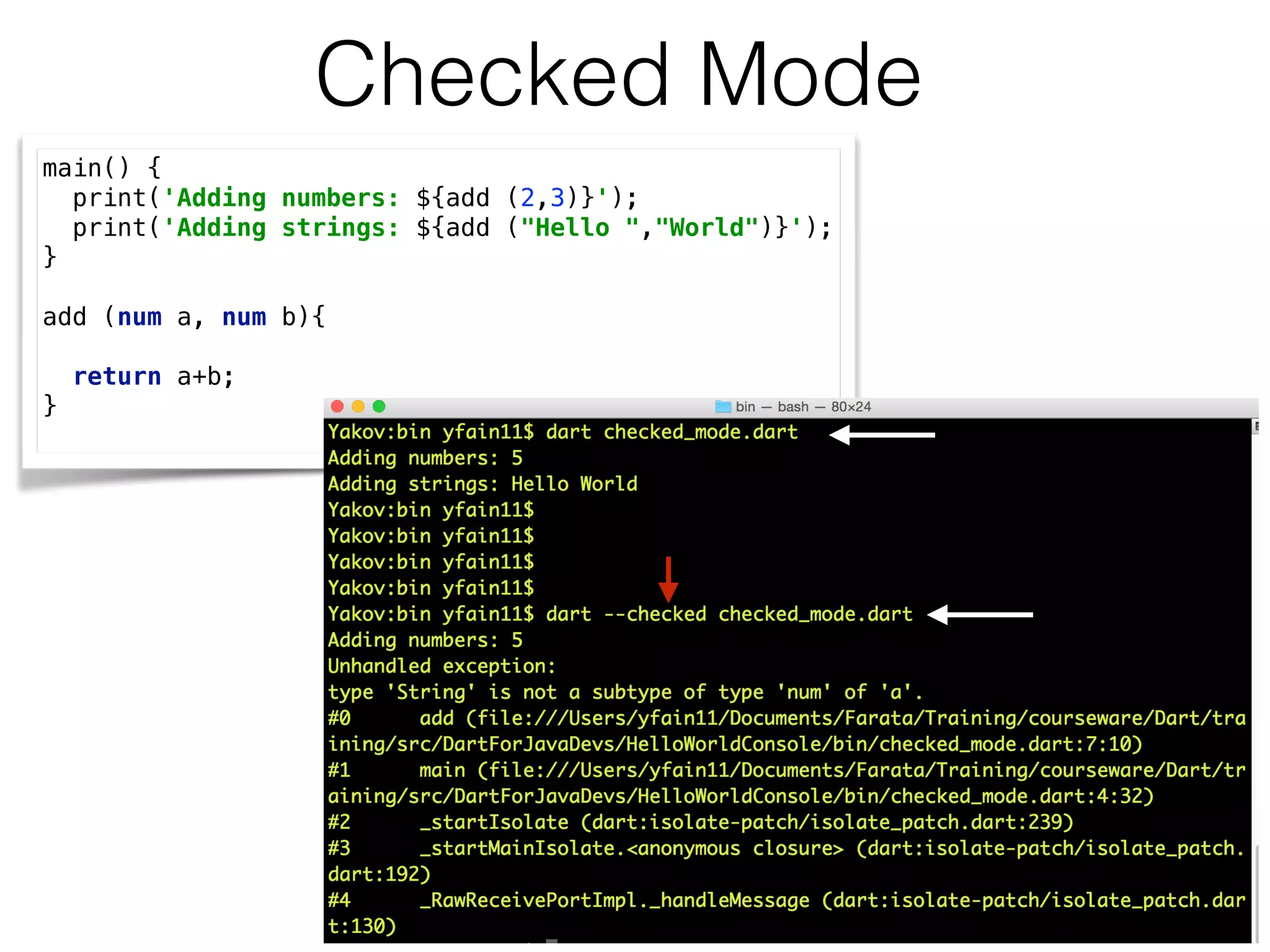 Checked Mode
main() { 
print('Adding numbers: ${add (2,3)}'); 
print('Adding strings: ${add ("Hello ","World")}'); 
} 
 
add (num a, num b){ 
 
return a+b; 
}
 