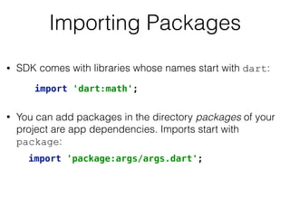Importing Packages
• SDK comes with libraries whose names start with dart: 
 
• You can add packages in the directory packages of your
project are app dependencies. Imports start with
package:
import 'dart:math';
import 'package:args/args.dart';
 