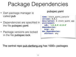 Package Dependencies
• Dart package manager is
called pub
• Dependencies are speciﬁed in
the ﬁle pubspec.yaml.
• Package versions are locked
in the ﬁle pubspec.lock.
name: stock_quote_console 
version: 0.0.1 
description: A stock quote app 
environment: 
sdk: '>=1.0.0 <2.0.0' 
dependencies: 
args: any 
dev_dependencies: 
unittest: any
pubspec.yaml
The central repo pub.dartlang.org has 1000+ packages
12
 